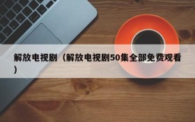 解放电视剧（解放电视剧50集全部免费观看）