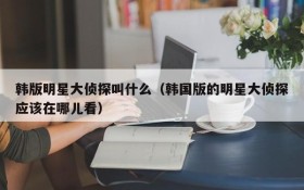 韩版明星大侦探叫什么（韩国版的明星大侦探应该在哪儿看）