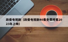 政委电视剧（政委电视剧40集免费观看2023年上映）
